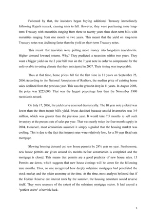 6
Followed by that, the investors began buying additional Treasury immediately
following Rajan's remark, causing rates to fall. However, they were purchasing more long-
term Treasury with maturities ranging from three to twenty years than short-term bills with
maturities ranging from one month to two years. This meant that the yield on long-term
Treasury notes was declining faster than the yield on short-term Treasury notes.
This meant that investors were putting more money into long-term investments.
Higher demand lowered returns. Why? They predicted a recession within two years. They
want a bigger yield on the 2 year bill than on the 7 year note in order to compensate for the
unfavorable investing climate that they anticipated in 2007. Their timing was impeccable.
Thus at that time, home prices fall for the first time in 11 years on September 25,
2006.According to the National Association of Realtors, the median price of existing home
sales declined from the previous year. This was the greatest drop in 11 years. In August 2006,
the price was $225,000. That was the largest percentage loss than the November 1990
recession's record.
On July 17, 2006, the yield curve reversed dramatically. The 10 year note yielded was
lower than the three-month bill's yield. Prices declined because unsold inventories was 3.9
million, which was greater than the previous year. It would take 7.5 months to sell such
inventory at the present rate of sales per year. That was nearly twice the four-month supply in
2004. However, most economists assumed it simply signaled that the housing market was
cooling. This is due to the fact that interest rates were relatively low, for a 30 year fixed rate
mortgage.
Slowing housing demand cut new house permits by 28% year on year. Furthermore,
new house permits are given around six months before construction is completed and the
mortgage is closed. This means that permits are a good predictor of new house sales. 13
Permits are down, which suggests that new house closings will be down for the following
nine months. Thus, no one recognized how deeply subprime mortgages had penetrated the
stock market and the wider economy at the time. At the time, most analysts believed that if
the Federal Reserve cut interest rates by the summer, the housing downturn would reverse
itself. They were unaware of the extent of the subprime mortgage sector. It had caused a
"perfect storm" of terrible luck.
 
