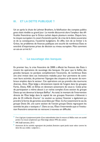 8
III.	 Et la dette publique ?
Un an après la chute de Lehman Brothers, la falsification des comptes publics
grecs était révélée au grand jour. Le monde découvrait alors l’ampleur des dif-
ficultés financières que la Grèce cachait depuis plusieurs années. Depuis lors,
le citoyen européen n’a cessé d’entendre parler de crise de la dette souveraine
et de sa conséquence, l’austérité budgétaire. En effet, loin de se limiter à la
Grèce, les problèmes de finances publiques ont touché de nombreux États et
entraîné d’importantes prises de décision au niveau européen. Mais comment
en est-on arrivé là ?
1.	 Le sauvetage des banques
En premier lieu, la crise financière de 2008 a affecté les finances des États à
travers les opérations de sauvetage des banques. De peur que la faillite des
grandes banques ne paralyse complètement l’économie, de nombreux États
ont ainsi investi dans ces institutions malades pour leur permettre de conti-
nuer leurs activités, de préserver l’épargne des citoyens et de sauver de nom-
breux emplois dans le secteur. Ces opérations ont pu prendre des tournures
diverses. Ainsi, l’État belge a directement injecté de l’argent dans les groupes
Fortis, Dexia, KBC et Éthias en devenant actionnaire de ceux-ci. Cette prise
de participation a même abouti à un rachat complet d’une section du groupe
Dexia qui est devenue la banque Belfius4
. Au total, le montant de l’intervention
directe de l’État belge dans le capital de ces groupes financiers s’élèverait à
plus de 25 milliards d’euros5
. Le soutien au secteur financier a également pu
prendre la forme de garanties accordées par l’État. Ce fut notamment le cas du
groupe Dexia SA, une autre section de l’ancien groupe Dexia regroupant les
activités les plus « toxiques »6
. Dans ce cas, l’État n’interviendra que si l’institu-
tion financière concernée se retrouve à nouveau en difficulté.
4
	 Il ne s’agit pas à proprement parler d’une nationalisation dans la mesure où Belfius reste une société
privée. Il se trouve simplement que l’État belge détient 99% des actions
5
	 IMF, Staff estimates, 2013.
6
	 Autrement dit les activités regroupant des produits financiers ayant perdu toute valeur comme les
titres liés aux crédits « subprime ».
 