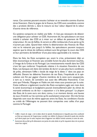 11
La crise des « subprimes »
rance. Ces contrats peuvent ensuite s’acheter et se revendre comme d’autres
titres financiers. Dans le jargon de la finance, les CDS sont considérés comme
des « produits dérivés », dans la mesure où leur valeur dépend de la valeur
d’autres titres de référence.
Ce système comporte en réalité une faille : il n’est pas nécessaire de détenir
une obligation pour acheter un CDS. Autrement dit, les spéculateurs ont tout
intérêt à acheter des CDS et à miser sur un défaut de paiement de l’État
emprunteur. En cas de faillite, ils seront en effet remboursés d’une perte qu’ils
n’auront pas subie. Quand bien même la détérioration des finances de l’État
visé ne le mènerait pas jusqu’à la faillite, les spéculateurs peuvent toujours
espérer que le climat de méfiance ambiant aura fait grimper le cours des CDS
et leur permettra de bénéficier d’une plus-value appréciable à la revente.
Dans les faits, les Etats européens qui, avant la crise, présentaient déjà un
bilan économique et financier peu enviable furent les plus durement touchés,
à l’image de la Grèce et du Portugal. Les investissements massifs dans les CDS
n’ont fait que renforcer l’inquiétude relative à la situation financière de ces
Etats. Les banques ont donc été tentées de durcir un peu plus leurs conditions
de prêts, alimentant l’effet « boule de neige de la dette »7
dans ces pays en
difficulté. Devant les déboires financiers de ces États, l’inquiétude et la spé-
culation ont fini par gagner d’autres membres de la zone euro soupçonnés,
à tort ou à raison, de connaître eux aussi des difficultés financières. C’est
ainsi que l’Irlande, l’Espagne et l’Italie ont été mises sous pression par la suite.
Cette méfiance a également touché des États européens jugés sain mais dont
la santé économique et budgétaire pouvait éventuellement pâtir du climat de
morosité ambiante ou de leur « exposition » à la dette grecque8
. La plupart
des États de la zone euro ont donc connu, à un moment donné, une hausse
du taux d’intérêt sur les sommes qu’ils souhaitaient emprunter. De très fortes
disparités sont tout de même apparues entre les États, les conditions d’accès
au crédit de l’Allemagne ne pouvant être comparées avec celles d’un pays
comme le Portugal.
7
	 L’effet « boule de neige » de la dette décrit la spirale d’endettement à laquelle peut être confronté
un Etat qui emprunte de l’argent pour combler son déficit. Ce faisant, il alourdit le poids des intérêts
qu’il devra payer par la suite, risquant ainsi d’aggraver son déficit l’année suivante, et ainsi de suite.
8
	 Autrement dit,au fait qu’ils détenaient une partie de cette dette et qu’ils risquaient donc de ne jamais
revoir leur argent.
 