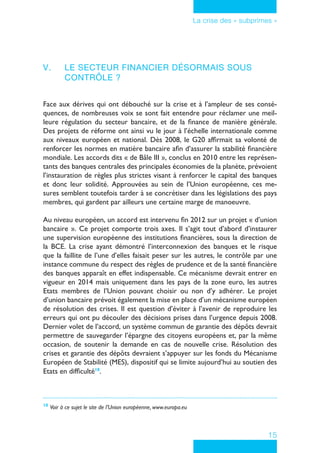 15
La crise des « subprimes »
V.	 Le secteur financier désormais sous
contrôle ?
Face aux dérives qui ont débouché sur la crise et à l’ampleur de ses consé-
quences, de nombreuses voix se sont fait entendre pour réclamer une meil-
leure régulation du secteur bancaire, et de la finance de manière générale.
Des projets de réforme ont ainsi vu le jour à l’échelle internationale comme
aux niveaux européen et national. Dès 2008, le G20 affirmait sa volonté de
renforcer les normes en matière bancaire afin d’assurer la stabilité financière
mondiale. Les accords dits « de Bâle III », conclus en 2010 entre les représen-
tants des banques centrales des principales économies de la planète, prévoient
l’instauration de règles plus strictes visant à renforcer le capital des banques
et donc leur solidité. Approuvées au sein de l’Union européenne, ces me-
sures semblent toutefois tarder à se concrétiser dans les législations des pays
membres, qui gardent par ailleurs une certaine marge de manoeuvre.
Au niveau européen, un accord est intervenu fin 2012 sur un projet « d’union
bancaire ». Ce projet comporte trois axes. Il s’agit tout d’abord d’instaurer
une supervision européenne des institutions financières, sous la direction de
la BCE. La crise ayant démontré l’interconnexion des banques et le risque
que la faillite de l’une d’elles faisait peser sur les autres, le contrôle par une
instance commune du respect des règles de prudence et de la santé financière
des banques apparaît en effet indispensable. Ce mécanisme devrait entrer en
vigueur en 2014 mais uniquement dans les pays de la zone euro, les autres
Etats membres de l’Union pouvant choisir ou non d’y adhérer. Le projet
d’union bancaire prévoit également la mise en place d’un mécanisme européen
de résolution des crises. Il est question d’éviter à l’avenir de reproduire les
erreurs qui ont pu découler des décisions prises dans l’urgence depuis 2008.
Dernier volet de l’accord, un système commun de garantie des dépôts devrait
permettre de sauvegarder l’épargne des citoyens européens et, par la même
occasion, de soutenir la demande en cas de nouvelle crise. Résolution des
crises et garantie des dépôts devraient s’appuyer sur les fonds du Mécanisme
Européen de Stabilité (MES), dispositif qui se limite aujourd’hui au soutien des
Etats en difficulté10
.
10
	Voir à ce sujet le site de l’Union européenne, www.europa.eu
 