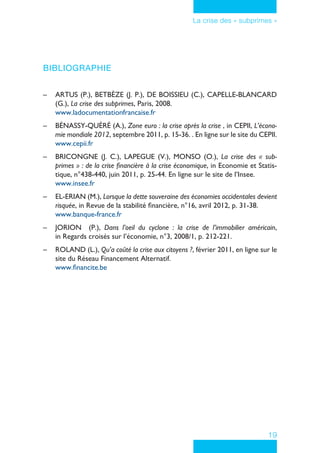 19
La crise des « subprimes »
Bibliographie
–– ARTUS (P.), BETBÈZE (J. P.), DE BOISSIEU (C.), CAPELLE-BLANCARD
(G.), La crise des subprimes, Paris, 2008.
www.ladocumentationfrancaise.fr
–– BÉNASSY-QUÉRÉ (A.), Zone euro : la crise après la crise , in CEPII, L’écono-
mie mondiale 2012, septembre 2011, p. 15-36. . En ligne sur le site du CEPII.
www.cepii.fr
–– BRICONGNE (J. C.), LAPEGUE (V.), MONSO (O.), La crise des « sub-
primes » : de la crise financière à la crise économique, in Economie et Statis-
tique, n°438-440, juin 2011, p. 25-44. En ligne sur le site de l’Insee.
www.insee.fr
–– EL-ERIAN (M.), Lorsque la dette souveraine des économies occidentales devient
risquée, in Revue de la stabilité financière, n°16, avril 2012, p. 31-38.
www.banque-france.fr
–– JORION (P.), Dans l’oeil du cyclone : la crise de l’immobilier américain,
in Regards croisés sur l’économie, n°3, 2008/1, p. 212-221.
–– ROLAND (L.), Qu’a coûté la crise aux citoyens ?, février 2011, en ligne sur le
site du Réseau Financement Alternatif.
www.financite.be
 