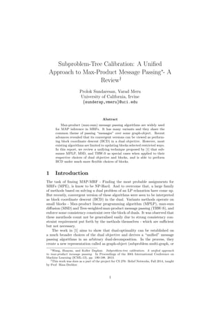 Subproblem-Tree Calibration: A Uniﬁed
Approach to Max-Product Message Passing∗
- A
Review†
Prolok Sundaresan, Varad Meru
University of California, Irvine
{sunderap,vmeru}@uci.edu
Abstract
Max-product (max-sum) message passing algorithms are widely used
for MAP inference in MRFs. It has many variants and they share the
common theme of passing “messages” over some graph-object. Recent
advances revealed that its convergent versions can be viewed as perform-
ing block coordinate descent (BCD) in a dual objective. However, most
existing algorithms are limited to updating blocks selected restricted ways.
In this report, we review a unifying technique proposed by [1] that sub-
sumes MPLP, MSD, and TRW-S as special cases when applied to their
respective choices of dual objective and blocks, and is able to perform
BCD under much more ﬂexible choices of blocks.
1 Introduction
The task of ﬁnsing MAP-MRF - Finding the most probable assignments for
MRFs (MPE), is know to be NP-Hard. And to overcome that, a large family
of methods based on solving a dual problem of an LP relaxation have come up.
But recently, convergent version of these algorithms were seen to be interpreted
as block coordinate descent (BCD) in the dual. Variants methods operate on
small blocks - Max-product linear programming algorithm (MPLP), max-sum
diﬀusion (MSD) and Tree-weighted max-product message passing (TRW-S), and
enforce some consistency constraint over the block of duals. It was observed that
these menthods count not be generalised easily due to strong consistency con-
straint requirement put forth by the methods themselves - which are suﬃcient
but not necessary.
The work in [1] aims to show that dual-optimality can be established on
a much broader choices of the dual objective and derives a “uniﬁed” message
passing algorithms in an arbitrary dual-decomposition. In the process, they
create a new representation called as graph-object (subproblem multi-graph, or
∗Wang, Huayan, and Koller Daphne. Subproblem-tree calibration: A uniﬁed approach
to max-product message passing. In Proceedings of the 30th International Conference on
Machine Learning (ICML-13), pp. 190-198. 2013.
†This work was does as a part of the project for CS 276: Belief Networks, Fall 2014, taught
by Prof. Rina Dechter.
1
 