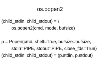 os.popen2

(child_stdin, child_stdout) = 
     os.popen2(cmd, mode, bufsize)

p = Popen(cmd, shell=True, bufsize=bufsize,
     stdin=PIPE, stdout=PIPE, close_fds=True)
(child_stdin, child_stdout) = (p.stdin, p.stdout)
 