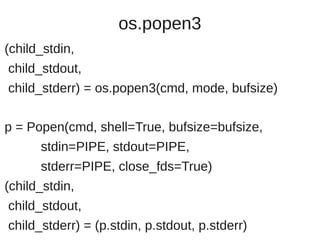 os.popen3
(child_stdin,
child_stdout,
child_stderr) = os.popen3(cmd, mode, bufsize)

p = Popen(cmd, shell=True, bufsize=bufsize,
      stdin=PIPE, stdout=PIPE,
      stderr=PIPE, close_fds=True)
(child_stdin,
child_stdout,
child_stderr) = (p.stdin, p.stdout, p.stderr)
 