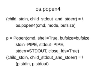 os.popen4
(child_stdin, child_stdout_and_stderr) = 
     os.popen4(cmd, mode, bufsize)

p = Popen(cmd, shell=True, bufsize=bufsize,
     stdin=PIPE, stdout=PIPE,
     stderr=STDOUT, close_fds=True)
(child_stdin, child_stdout_and_stderr) = 
     (p.stdin, p.stdout)
 