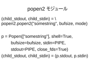 popen2 モジュール
(child_stdout, child_stdin) = 
popen2.popen2("somestring", bufsize, mode)

p = Popen(["somestring"], shell=True,
     bufsize=bufsize, stdin=PIPE,
     stdout=PIPE, close_fds=True)
(child_stdout, child_stdin) = (p.stdout, p.stdin)
 