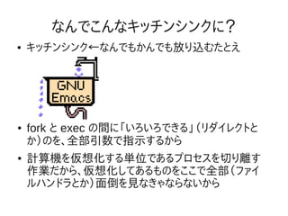 なんでこんなキッチンシンクに？
●   キッチンシンク←なんでもかんでも放り込むたとえ




●   fork と exec の間に「いろいろできる」（リダイレクトと
    か）のを、全部引数で指示するから
●   計算機を仮想化する単位であるプロセスを切り離す
    作業だから、仮想化してあるものをここで全部（ファイ
    ルハンドラとか）面倒を見なきゃならないから
 