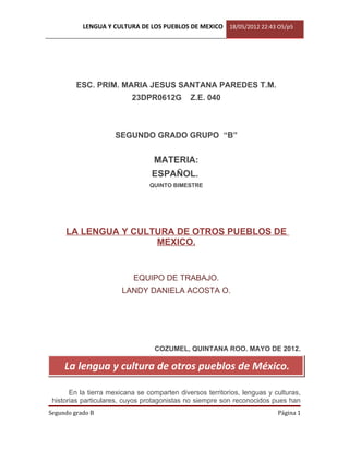LENGUA Y CULTURA DE LOS PUEBLOS DE MEXICO 18/05/2012 22:43 O5/p5




         ESC. PRIM. MARIA JESUS SANTANA PAREDES T.M.
                           23DPR0612G         Z.E. 040



                     SEGUNDO GRADO GRUPO “B”


                                  MATERIA:
                                 ESPAÑOL.
                                 QUINTO BIMESTRE




     LA LENGUA Y CULTURA DE OTROS PUEBLOS DE
                     MEXICO.


                           EQUIPO DE TRABAJO.
                        LANDY DANIELA ACOSTA O.




                                  COZUMEL, QUINTANA ROO. MAYO DE 2012.

     La lengua y cultura de otros pueblos de México.

       En la tierra mexicana se comparten diversos territorios, lenguas y culturas,
 historias particulares, cuyos protagonistas no siempre son reconocidos pues han
Segundo grado B                                                            Página 1
 