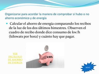 Organizarse para acordar la manera de comprobar si hubo o no
ahorro económico y de energía
 Calcular el ahorro de energía comparando los recibos
  de la luz de los dos últimos bimestres. Observen el
  cuadro de recibo donde dice consumo de kw/h
  (kilowats por hora) y cuánto hay que pagar.



      VER
  DECÁLOGO
  DE AHORRO
  DE ENERGÍA
                                                         MENÚ
 