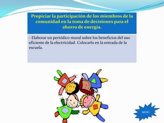 Propiciar la participación de los miembros de la
   comunidad en la toma de decisiones para el
                ahorro de energía.

- Elaborar un periódico mural sobre los beneficios del uso
eficiente de la electricidad. Colocarlo en la entrada de la
escuela.




                                                              MENÚ
 