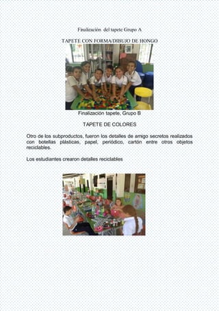Finalización del tapete Grupo A
TAPETE CON FORMA/DIBUJO DE HONGO
Finalización tapete, Grupo B
TAPETE DE COLORES
Otro de los subproductos, fueron los detalles de amigo secretos realizados
con botellas plásticas, papel, periódico, cartón entre otros objetos
reciclables.
Los estudiantes crearon detalles reciclables
 