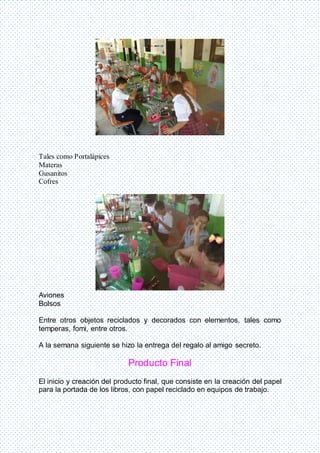 Tales como Portalápices
Materas
Gusanitos
Cofres
Aviones
Bolsos
Entre otros objetos reciclados y decorados con elementos, tales como
temperas, fomi, entre otros.
A la semana siguiente se hizo la entrega del regalo al amigo secreto.
Producto Final
El inicio y creación del producto final, que consiste en la creación del papel
para la portada de los libros, con papel reciclado en equipos de trabajo.
 