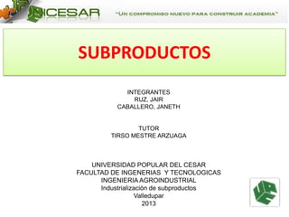 SUBPRODUCTOS
INTEGRANTES
RUZ, JAIR
CABALLERO, JANETH

TUTOR
TIRSO MESTRE ARZUAGA

UNIVERSIDAD POPULAR DEL CESAR
FACULTAD DE INGENERIAS Y TECNOLOGICAS
INGENIERIA AGROINDUSTRIAL
Industrialización de subproductos
Valledupar
2013

 