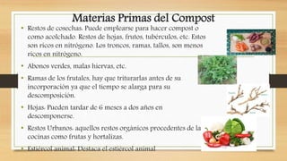Materias Primas del Compost
• Restos de cosechas: Puede emplearse para hacer compost o
como acolchado. Restos de hojas, frutos, tubérculos, etc. Estos
son ricos en nitrógeno. Los troncos, ramas, tallos, son menos
ricos en nitrógeno.
• Abonos verdes, malas hiervas, etc.
• Ramas de los frutales, hay que triturarlas antes de su
incorporación ya que el tiempo se alarga para su
descomposición.
• Hojas: Pueden tardar de 6 meses a dos años en
descomponerse.
• Restos Urbanos: aquellos restos orgánicos procedentes de las
cocinas como frutas y hortalizas.
• Estiércol animal: Destaca el estiércol animal
 