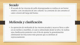 Secado
• El secado de las vísceras de pollo desengrasadas se realiza en un horno
rotativo, con circulación de aire caliente. La corriente de aire arrastra el
calor a través del largo del horno.
Molienda y clasificación
• La operación de molienda de las vísceras picadas y secas se lleva a cabo
en un molino a martillos, el cual es alimentado desde la tolva. Se realiza
una clasificación posterior con el fin de ajustar la granulometría
eliminando las fracciones más gruesas que se destinan al
reprocesamiento.
 