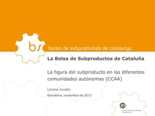 La Bolsa de Subproductos de Cataluña
La figura del subproducto en las diferentes
comunidades autónomas (CCAA)
Lorena Jurado
Barcelona, noviembre de 2013

 