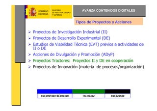AVANZA CONTENIDOS DIGITALES


                            Tipos de Proyectos y Acciones

Proyectos de Investigación Industrial (II)
Proyectos de Desarrollo Experimental (DE)
Estudios de Viabilidad Técnica (EVT) previos a actividades de
II o DE
Acciones de Divulgación y Promoción (ADyP)
Proyectos Tractores: Proyectos II y DE en cooperación
Proyectos de Innovación (materia de procesos/organización)




    TSI-090100/TSI-090400      TSI-90302      TSI-020500
 