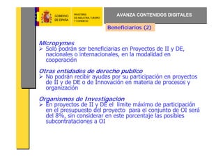 AVANZA CONTENIDOS DIGITALES

                         Beneficiarios (2)


Micropymes
  Solo podrán ser beneficiarias en Proyectos de II y DE,
  nacionales o internacionales, en la modalidad en
  cooperación
Otras entidades de derecho publico
  No podrán recibir ayudas por su participación en proyectos
  de II y de DE o de Innovación en materia de procesos y
  organización
Organismos de Investigación
  En proyectos de II y DE el limite máximo de participación
  en el presupuesto del proyecto para el conjunto de OI será
  del 8%, sin considerar en este porcentaje las posibles
  subcontrataciones a OI
 