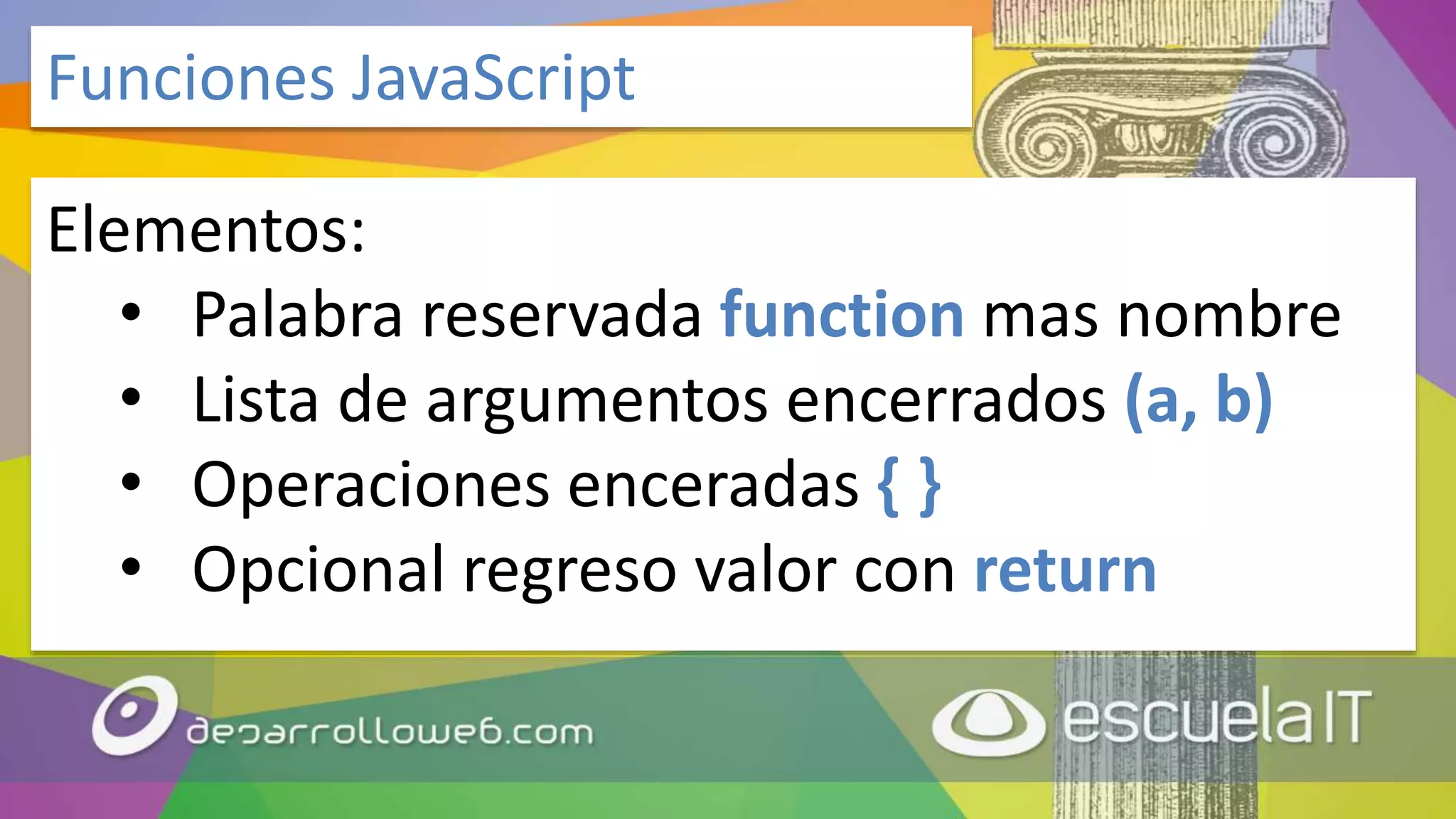 Elementos:
• Palabra reservada function mas nombre
• Lista de argumentos encerrados (a, b)
• Operaciones enceradas { }
• Opcional regreso valor con return
Funciones JavaScript