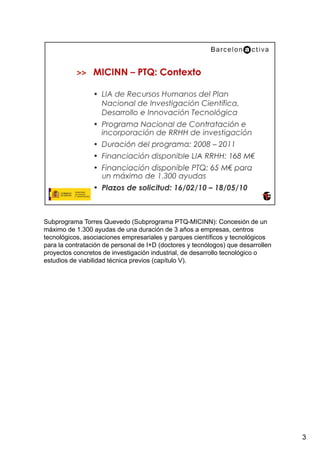 Subprograma Torres Quevedo (Subprograma PTQ-MICINN): Concesión de un
máximo de 1.300 ayudas de una duración de 3 años a empresas, centros
tecnológicos, asociaciones empresariales y parques científicos y tecnológicos
para la contratación de personal de I+D (doctores y tecnólogos) que desarrollen
proyectos concretos de investigación industrial, de desarrollo tecnológico o
estudios de viabilidad técnica previos (capítulo V).




                                                                                  3
 