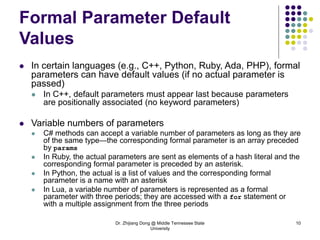 Dr. Zhijiang Dong @ Middle Tennessee State
University
10
Formal Parameter Default
Values
 In certain languages (e.g., C++, Python, Ruby, Ada, PHP), formal
parameters can have default values (if no actual parameter is
passed)
 In C++, default parameters must appear last because parameters
are positionally associated (no keyword parameters)
 Variable numbers of parameters
 C# methods can accept a variable number of parameters as long as they are
of the same type—the corresponding formal parameter is an array preceded
by params
 In Ruby, the actual parameters are sent as elements of a hash literal and the
corresponding formal parameter is preceded by an asterisk.
 In Python, the actual is a list of values and the corresponding formal
parameter is a name with an asterisk
 In Lua, a variable number of parameters is represented as a formal
parameter with three periods; they are accessed with a for statement or
with a multiple assignment from the three periods
 