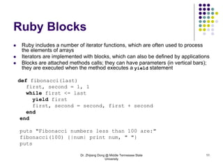 Dr. Zhijiang Dong @ Middle Tennessee State
University
11
Ruby Blocks
 Ruby includes a number of iterator functions, which are often used to process
the elements of arrays
 Iterators are implemented with blocks, which can also be defined by applications
 Blocks are attached methods calls; they can have parameters (in vertical bars);
they are executed when the method executes a yield statement
def fibonacci(last)
first, second = 1, 1
while first <= last
yield first
first, second = second, first + second
end
end
puts "Fibonacci numbers less than 100 are:"
fibonacci(100) {|num| print num, " "}
puts
 