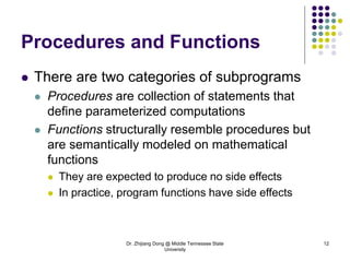 Dr. Zhijiang Dong @ Middle Tennessee State
University
12
Procedures and Functions
 There are two categories of subprograms
 Procedures are collection of statements that
define parameterized computations
 Functions structurally resemble procedures but
are semantically modeled on mathematical
functions
 They are expected to produce no side effects
 In practice, program functions have side effects
 