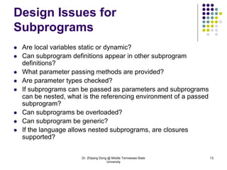 Dr. Zhijiang Dong @ Middle Tennessee State
University
13
Design Issues for
Subprograms
 Are local variables static or dynamic?
 Can subprogram definitions appear in other subprogram
definitions?
 What parameter passing methods are provided?
 Are parameter types checked?
 If subprograms can be passed as parameters and subprograms
can be nested, what is the referencing environment of a passed
subprogram?
 Can subprograms be overloaded?
 Can subprogram be generic?
 If the language allows nested subprograms, are closures
supported?
 