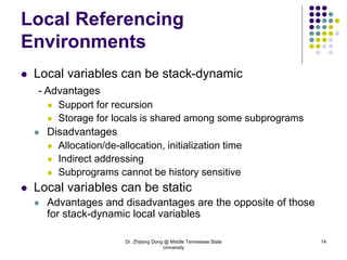 Dr. Zhijiang Dong @ Middle Tennessee State
University
14
Local Referencing
Environments
 Local variables can be stack-dynamic
- Advantages
 Support for recursion
 Storage for locals is shared among some subprograms
 Disadvantages
 Allocation/de-allocation, initialization time
 Indirect addressing
 Subprograms cannot be history sensitive
 Local variables can be static
 Advantages and disadvantages are the opposite of those
for stack-dynamic local variables
 