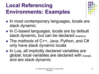Dr. Zhijiang Dong @ Middle Tennessee State
University
15
Local Referencing
Environments: Examples
 In most contemporary languages, locals are
stack dynamic
 In C-based languages, locals are by default
stack dynamic, but can be declared static
 The methods of C++, Java, Python, and C#
only have stack dynamic locals
 In Lua, all implicitly declared variables are
global; local variables are declared with local
and are stack dynamic
 