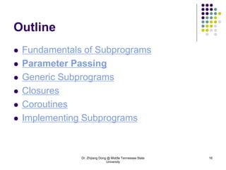 Dr. Zhijiang Dong @ Middle Tennessee State
University
16
Outline
 Fundamentals of Subprograms
 Parameter Passing
 Generic Subprograms
 Closures
 Coroutines
 Implementing Subprograms
 
