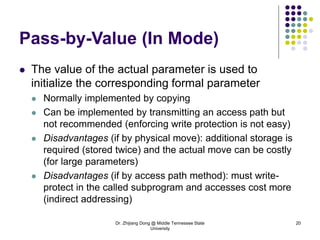 Dr. Zhijiang Dong @ Middle Tennessee State
University
20
Pass-by-Value (In Mode)
 The value of the actual parameter is used to
initialize the corresponding formal parameter
 Normally implemented by copying
 Can be implemented by transmitting an access path but
not recommended (enforcing write protection is not easy)
 Disadvantages (if by physical move): additional storage is
required (stored twice) and the actual move can be costly
(for large parameters)
 Disadvantages (if by access path method): must write-
protect in the called subprogram and accesses cost more
(indirect addressing)
 