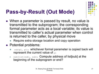 Dr. Zhijiang Dong @ Middle Tennessee State
University
21
Pass-by-Result (Out Mode)
 When a parameter is passed by result, no value is
transmitted to the subprogram; the corresponding
formal parameter acts as a local variable; its value is
transmitted to caller’s actual parameter when control
is returned to the caller, by physical move
 Require extra storage location and copy operation
 Potential problems:
 sub(p1, p1); whichever formal parameter is copied back will
represent the current value of p1
 sub(list[sub], sub); Compute address of list[sub] at the
beginning of the subprogram or end?
 