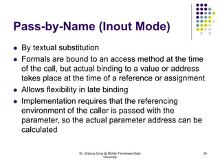 Dr. Zhijiang Dong @ Middle Tennessee State
University
24
Pass-by-Name (Inout Mode)
 By textual substitution
 Formals are bound to an access method at the time
of the call, but actual binding to a value or address
takes place at the time of a reference or assignment
 Allows flexibility in late binding
 Implementation requires that the referencing
environment of the caller is passed with the
parameter, so the actual parameter address can be
calculated
 