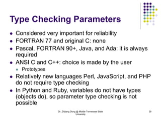 Dr. Zhijiang Dong @ Middle Tennessee State
University
29
Type Checking Parameters
 Considered very important for reliability
 FORTRAN 77 and original C: none
 Pascal, FORTRAN 90+, Java, and Ada: it is always
required
 ANSI C and C++: choice is made by the user
 Prototypes
 Relatively new languages Perl, JavaScript, and PHP
do not require type checking
 In Python and Ruby, variables do not have types
(objects do), so parameter type checking is not
possible
 
