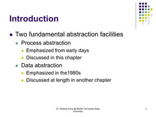 Dr. Zhijiang Dong @ Middle Tennessee State
University
3
Introduction
 Two fundamental abstraction facilities
 Process abstraction
 Emphasized from early days
 Discussed in this chapter
 Data abstraction
 Emphasized in the1980s
 Discussed at length in another chapter
 