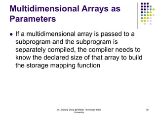 Dr. Zhijiang Dong @ Middle Tennessee State
University
30
Multidimensional Arrays as
Parameters
 If a multidimensional array is passed to a
subprogram and the subprogram is
separately compiled, the compiler needs to
know the declared size of that array to build
the storage mapping function
 