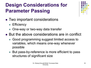 Dr. Zhijiang Dong @ Middle Tennessee State
University
35
Design Considerations for
Parameter Passing
 Two important considerations
 Efficiency
 One-way or two-way data transfer
 But the above considerations are in conflict
 Good programming suggest limited access to
variables, which means one-way whenever
possible
 But pass-by-reference is more efficient to pass
structures of significant size
 