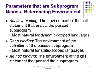 Dr. Zhijiang Dong @ Middle Tennessee State
University
37
Parameters that are Subprogram
Names: Referencing Environment
 Shallow binding: The environment of the call
statement that enacts the passed
subprogram
- Most natural for dynamic-scoped languages
 Deep binding: The environment of the
definition of the passed subprogram
- Most natural for static-scoped languages
 Ad hoc binding: The environment of the call
statement that passed the subprogram
 