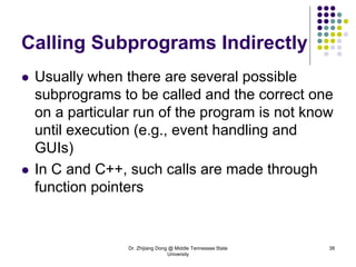 Dr. Zhijiang Dong @ Middle Tennessee State
University
38
Calling Subprograms Indirectly
 Usually when there are several possible
subprograms to be called and the correct one
on a particular run of the program is not know
until execution (e.g., event handling and
GUIs)
 In C and C++, such calls are made through
function pointers
 