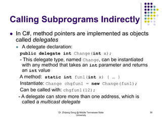 Dr. Zhijiang Dong @ Middle Tennessee State
University
39
Calling Subprograms Indirectly
 In C#, method pointers are implemented as objects
called delegates
 A delegate declaration:
public delegate int Change(int x);
- This delegate type, named Change, can be instantiated
with any method that takes an int parameter and returns
an int value
A method: static int fun1(int x) { … }
Instantiate: Change chgfun1 = new Change(fun1);
Can be called with: chgfun1(12);
- A delegate can store more than one address, which is
called a multicast delegate
 