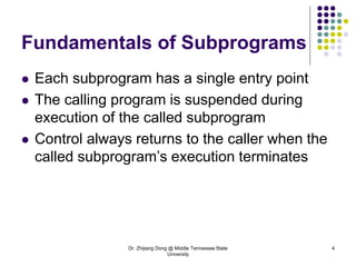 Dr. Zhijiang Dong @ Middle Tennessee State
University
4
Fundamentals of Subprograms
 Each subprogram has a single entry point
 The calling program is suspended during
execution of the called subprogram
 Control always returns to the caller when the
called subprogram’s execution terminates
 