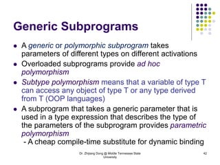 Dr. Zhijiang Dong @ Middle Tennessee State
University
42
Generic Subprograms
 A generic or polymorphic subprogram takes
parameters of different types on different activations
 Overloaded subprograms provide ad hoc
polymorphism
 Subtype polymorphism means that a variable of type T
can access any object of type T or any type derived
from T (OOP languages)
 A subprogram that takes a generic parameter that is
used in a type expression that describes the type of
the parameters of the subprogram provides parametric
polymorphism
- A cheap compile-time substitute for dynamic binding
 