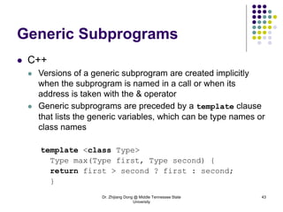 Dr. Zhijiang Dong @ Middle Tennessee State
University
43
Generic Subprograms
 C++
 Versions of a generic subprogram are created implicitly
when the subprogram is named in a call or when its
address is taken with the & operator
 Generic subprograms are preceded by a template clause
that lists the generic variables, which can be type names or
class names
template <class Type>
Type max(Type first, Type second) {
return first > second ? first : second;
}
 