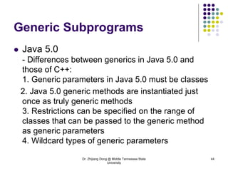 Dr. Zhijiang Dong @ Middle Tennessee State
University
44
Generic Subprograms
 Java 5.0
- Differences between generics in Java 5.0 and
those of C++:
1. Generic parameters in Java 5.0 must be classes
2. Java 5.0 generic methods are instantiated just
once as truly generic methods
3. Restrictions can be specified on the range of
classes that can be passed to the generic method
as generic parameters
4. Wildcard types of generic parameters
 