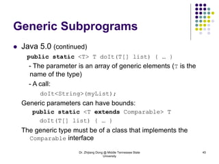 Dr. Zhijiang Dong @ Middle Tennessee State
University
45
Generic Subprograms
 Java 5.0 (continued)
public static <T> T doIt(T[] list) { … }
- The parameter is an array of generic elements (T is the
name of the type)
- A call:
doIt<String>(myList);
Generic parameters can have bounds:
public static <T extends Comparable> T
doIt(T[] list) { … }
The generic type must be of a class that implements the
Comparable interface
 