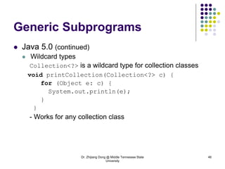 Dr. Zhijiang Dong @ Middle Tennessee State
University
46
Generic Subprograms
 Java 5.0 (continued)
 Wildcard types
Collection<?> is a wildcard type for collection classes
void printCollection(Collection<?> c) {
for (Object e: c) {
System.out.println(e);
}
}
- Works for any collection class
 