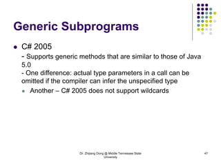 Dr. Zhijiang Dong @ Middle Tennessee State
University
47
Generic Subprograms
 C# 2005
- Supports generic methods that are similar to those of Java
5.0
- One difference: actual type parameters in a call can be
omitted if the compiler can infer the unspecified type
 Another – C# 2005 does not support wildcards
 