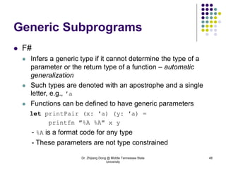 Dr. Zhijiang Dong @ Middle Tennessee State
University
48
Generic Subprograms
 F#
 Infers a generic type if it cannot determine the type of a
parameter or the return type of a function – automatic
generalization
 Such types are denoted with an apostrophe and a single
letter, e.g., ′a
 Functions can be defined to have generic parameters
let printPair (x: ′a) (y: ′a) =
printfn ″%A %A″ x y
- %A is a format code for any type
- These parameters are not type constrained
 
