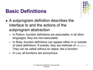 Dr. Zhijiang Dong @ Middle Tennessee State
University
5
Basic Definitions
 A subprogram definition describes the
interface to and the actions of the
subprogram abstraction
 In Python, function definitions are executable; in all other
languages, they are non-executable
 In Ruby, function definitions can appear either in or outside
of class definitions. If outside, they are methods of Object.
They can be called without an object, like a function
 In Lua, all functions are anonymous
 